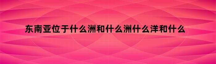 东南亚位于什么洲和什么洲什么洋和什么洋之间