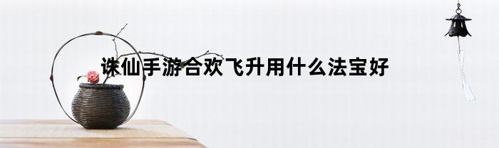 诛仙手游合欢飞升用什么法宝好