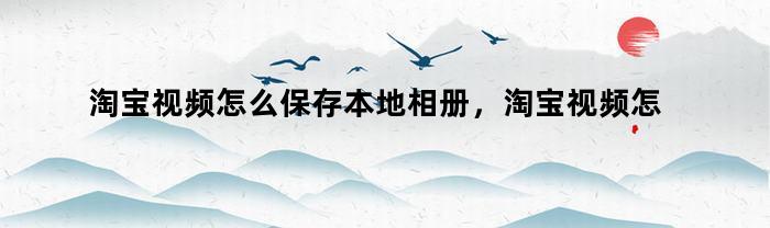 淘宝视频怎么保存本地相册，淘宝视频怎么保存本地视频