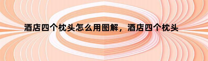 酒店四个枕头怎么用图解,酒店四个枕头怎么用舒服