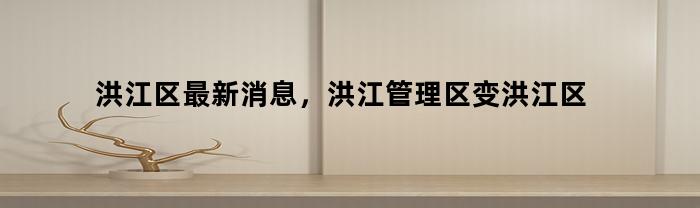 洪江区最新消息，洪江管理区变洪江区