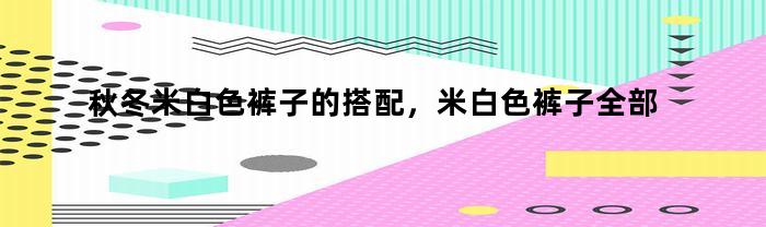秋冬米白色裤子的搭配，米白色裤子全部搭配图冬装