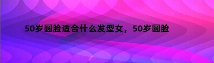 50岁圆脸适合什么发型女,50岁圆脸适合什么发型显年轻