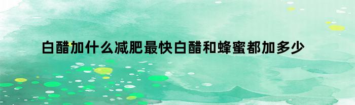 白醋加什么减肥最快白醋和蜂蜜都加多少克呢,白醋加什么减肥最快视频