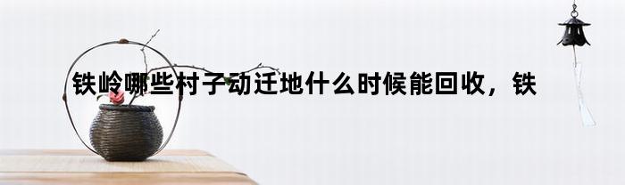 铁岭哪些村子动迁地什么时候能回收，铁岭哪些村子动迁了