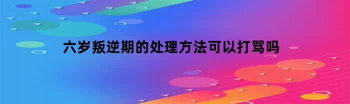 六岁叛逆期的处理方法可以打骂吗