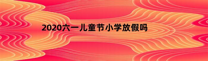 2020六一儿童节小学放假吗