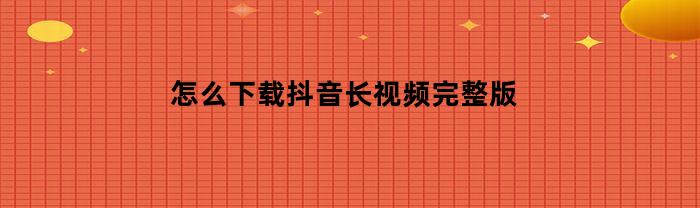 怎么下载抖音长视频完整版