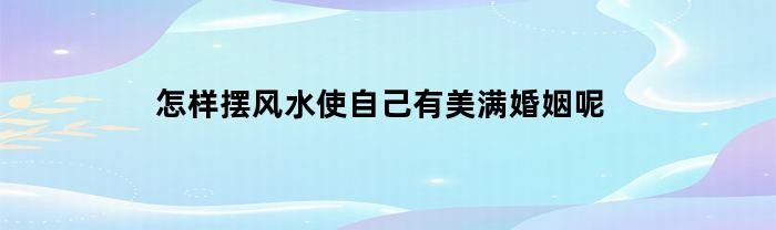 怎样摆风水使自己有美满婚姻呢