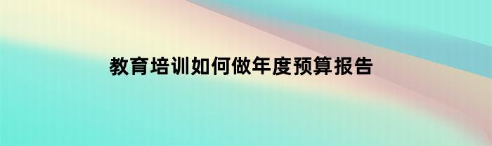 如何为教育培训制定年度预算报告？