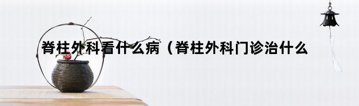 脊柱外科看什么病（脊柱外科门诊治什么病）