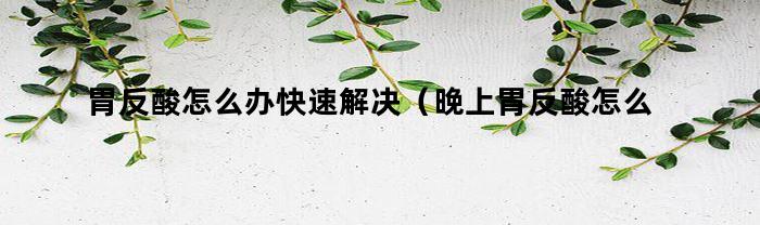 胃反酸怎么办快速解决（晚上胃反酸怎么办快速解决）
