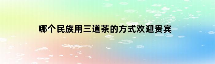 哪个民族用三道茶的方式欢迎贵宾