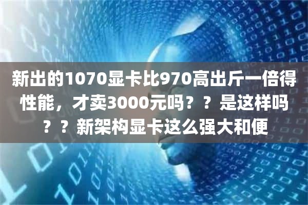 新出的1070显卡比970高出斤一倍得性能，才卖3000元吗？？是这样吗？？新架构显卡这么强大和便