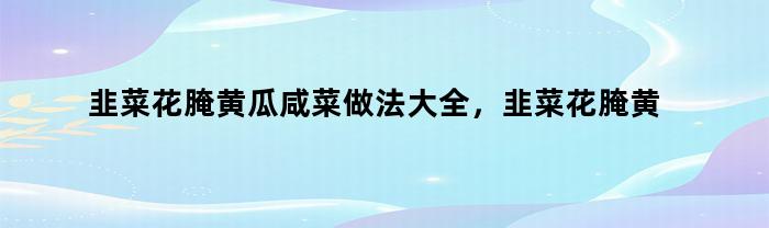 韭菜花腌黄瓜咸菜做法大全，韭菜花腌黄瓜咸菜做法视频