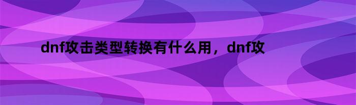 dnf攻击类型转换有什么用，dnf攻击类型转换普通是什么意思