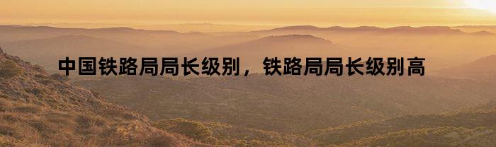 中国铁路局局长级别，铁路局局长级别高吗
