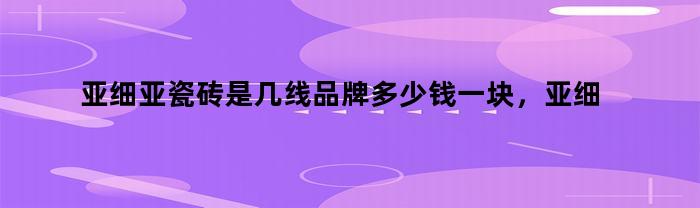 亚细亚瓷砖是几线品牌多少钱一块，亚细亚瓷砖是几线品牌官网:2020年