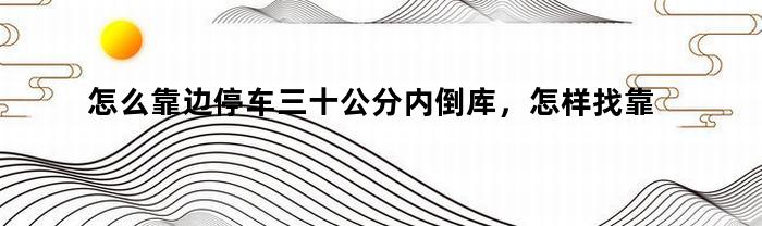 怎么靠边停车三十公分内倒库,怎样找靠边停车三十公分