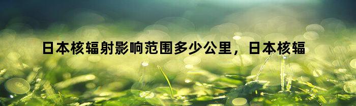 日本核辐射影响范围多少公里，日本核辐射影响范围图