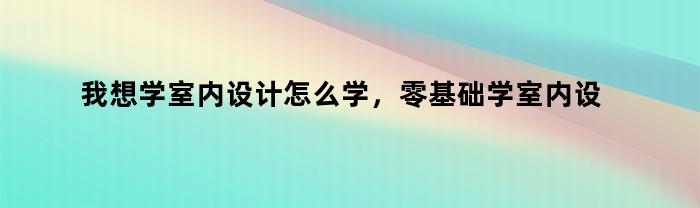 我想学室内设计怎么学，零基础学室内设计怎么学