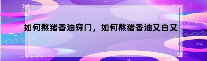 如何熬猪香油窍门，如何熬猪香油又白又香