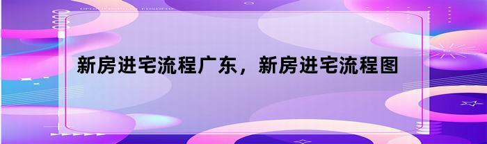 新房进宅流程广东，新房进宅流程图