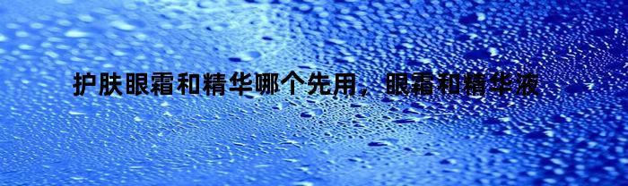 护肤眼霜和精华哪个先用,眼霜和精华液哪个先用和哪个后用