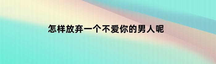 怎样放弃一个不爱你的男人呢