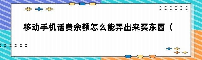 移动手机话费余额怎么能弄出来买东西（今日移动话费余额不能买东西怎么用）