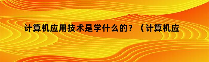 计算机应用技术是学什么的？（计算机应用技术是学什么的好学吗）