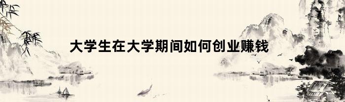 大学生在大学期间如何创业赚钱