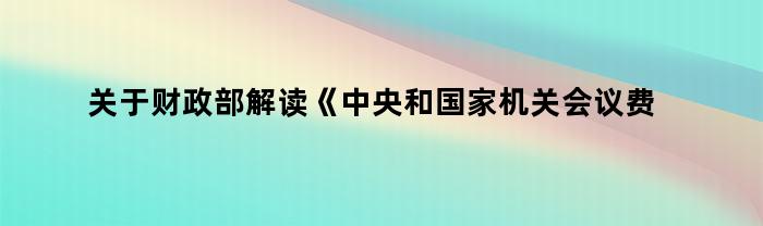 关于财政部解读《中央和国家机关会议费管理办法》简述（财政部解读《中央和国家机关会议费管理办法》）