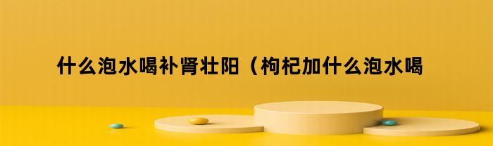 什么泡水喝补肾壮阳（枸杞加什么泡水喝补肾壮阳）