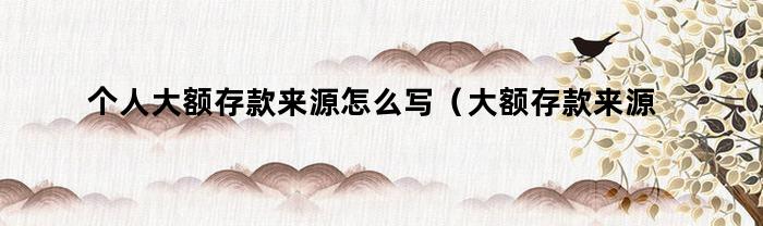 个人大额存款来源怎么写（大额存款来源怎么写）