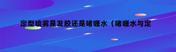 定型喷雾是发胶还是啫喱水（啫喱水与定型喷雾有什么区别）