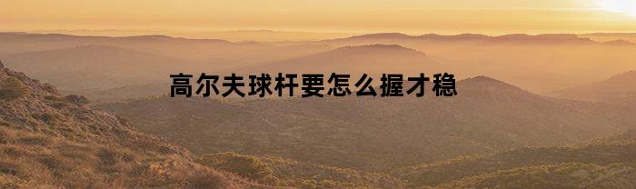 高尔夫球杆要怎么握才稳