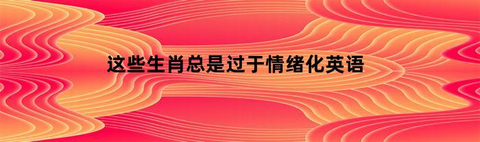 这些生肖总是过于情绪化英语