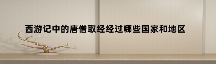 西游记中的唐僧取经经过哪些国家和地区