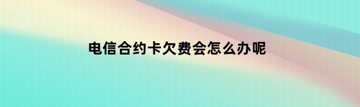 电信合约卡欠费后应该怎么处理？