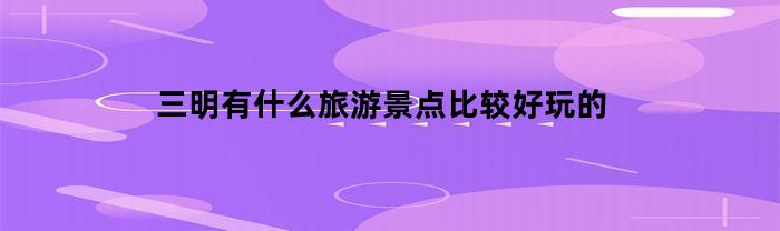 三明有什么旅游景点比较好玩的