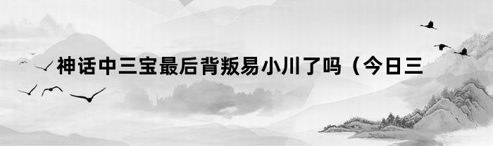 神话中三宝最后背叛易小川了吗（今日三宝为什么背叛易小川）