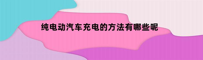 纯电动汽车充电的方法有哪些呢