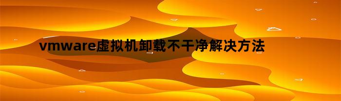 vmware虚拟机卸载不干净解决方法(彻底卸载vmware虚拟机的方法)