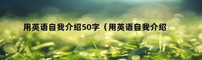 用英语自我介绍50字(用英语自我介绍50字怎么读)