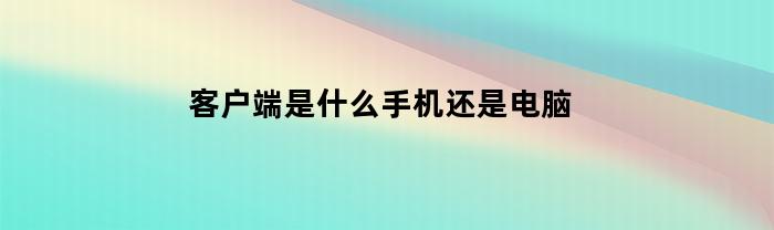 客户端是什么手机还是电脑