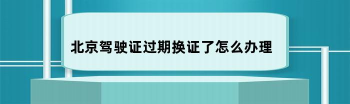 北京驾驶证过期换证了怎么办理