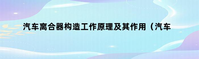 汽车离合器构造工作原理及其作用（汽车离合器构造及工作原理）