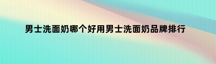 男士洗面奶哪个好用男士洗面奶品牌排行榜推荐（今日男士洗面奶哪个牌子质量好）