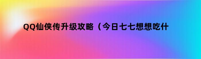 QQ仙侠传升级攻略（今日七七想想吃什么）